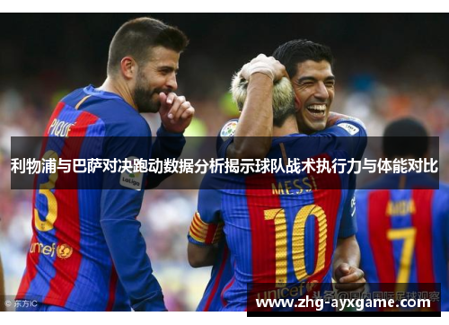 利物浦与巴萨对决跑动数据分析揭示球队战术执行力与体能对比