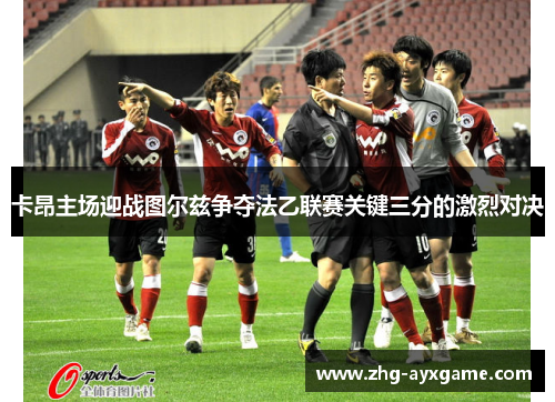 卡昂主场迎战图尔兹争夺法乙联赛关键三分的激烈对决
