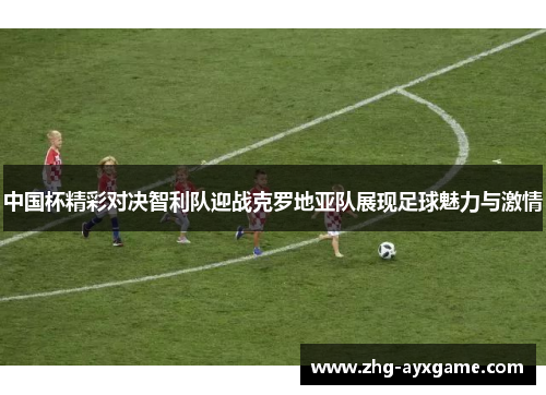 中国杯精彩对决智利队迎战克罗地亚队展现足球魅力与激情